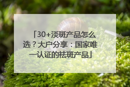 30+淡斑产品怎么选？大户分享：国家唯一认证的祛斑产品